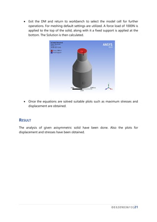 0 0 3 2 0 9 0 3 6 1 3 |21
• Exit the DM and return to workbench to select the model cell for further
operations. For meshing default settings are utilized. A force load of 1000N is
applied to the top of the solid, along with it a fixed support is applied at the
bottom. The Solution is then calculated.
• Once the equations are solved suitable plots such as maximum stresses and
displacement are obtained.
RESULT
The analysis of given axisymmetric solid have been done. Also the plots for
displacement and stresses have been obtained.
 
