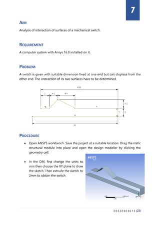0 0 3 2 0 9 0 3 6 1 3 |23
AIM
Analysis of interaction of surfaces of a mechanical switch.
REQUIREMENT
A computer system with Ansys 16.0 installed on it.
PROBLEM
A switch is given with suitable dimension fixed at one end but can displace from the
other end. The interaction of its two surfaces have to be determined.
PROCEDURE
• Open ANSYS workbench. Save the project at a suitable location. Drag the static
structural module into place and open the design modeller by clicking the
geometry cell.
• In the DM, first change the units to
mm then choose the XY plane to draw
the sketch. Then extrude the sketch to
2mm to obtain the switch.
7
 