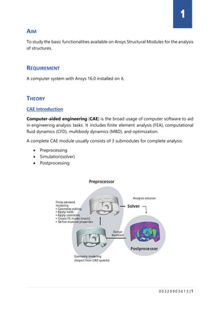 0 0 3 2 0 9 0 3 6 1 3 |1
AIM
To study the basic functionalities available on Ansys Structural Modules for the analysis
of structures.
REQUIREMENT
A computer system with Ansys 16.0 installed on it.
THEORY
CAE Introduction
Computer-aided engineering (CAE) is the broad usage of computer software to aid
in engineering analysis tasks. It includes finite element analysis (FEA), computational
fluid dynamics (CFD), multibody dynamics (MBD), and optimization.
A complete CAE module usually consists of 3 submodules for complete analysis:
• Preprocessing
• Simulation(solver)
• Postprocessing
1
 