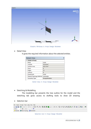 0 0 3 2 0 9 0 3 6 1 3 |3
• Detail View
It gives the required information about the selected entities.
• Sketching & Modelling
The modelling bar presents the tree outline for the model and the
sketching tab gives access to drafting tools to draw 2D drawing.
• Selection bar
Graphic Windows in Ansys Design Modeller
Detail View in Ansys Design Modeller
Selection bar in Ansys Design Modeller
 