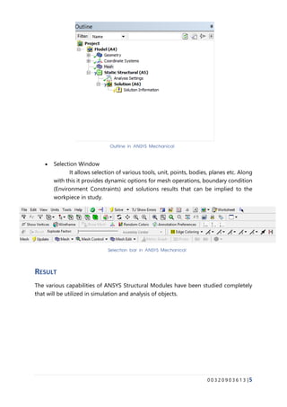 0 0 3 2 0 9 0 3 6 1 3 |5
• Selection Window
It allows selection of various tools, unit, points, bodies, planes etc. Along
with this it provides dynamic options for mesh operations, boundary condition
(Environment Constraints) and solutions results that can be implied to the
workpiece in study.
RESULT
The various capabilities of ANSYS Structural Modules have been studied completely
that will be utilized in simulation and analysis of objects.
Outline in ANSYS Mechanical
Selection bar in ANSYS Mechanical
 