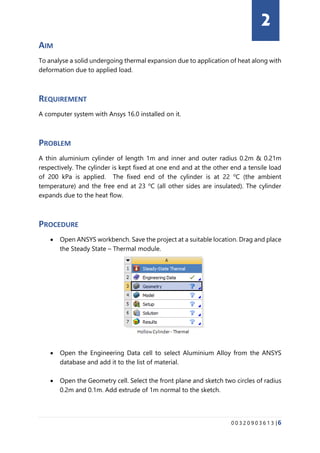 0 0 3 2 0 9 0 3 6 1 3 |6
AIM
To analyse a solid undergoing thermal expansion due to application of heat along with
deformation due to applied load.
REQUIREMENT
A computer system with Ansys 16.0 installed on it.
PROBLEM
A thin aluminium cylinder of length 1m and inner and outer radius 0.2m & 0.21m
respectively. The cylinder is kept fixed at one end and at the other end a tensile load
of 200 kPa is applied. The fixed end of the cylinder is at 22 o
C (the ambient
temperature) and the free end at 23 o
C (all other sides are insulated). The cylinder
expands due to the heat flow.
PROCEDURE
• Open ANSYS workbench. Save the project at a suitable location. Drag and place
the Steady State – Thermal module.
• Open the Engineering Data cell to select Aluminium Alloy from the ANSYS
database and add it to the list of material.
• Open the Geometry cell. Select the front plane and sketch two circles of radius
0.2m and 0.1m. Add extrude of 1m normal to the sketch.
2
 