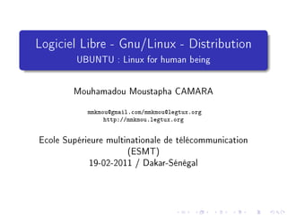 Logiciel Libre - Gnu/Linux - Distribution
         UBUNTU : Linux for human being

        Mouhamadou Moustapha CAMARA
            mmkmou@gmail.com/mmkmou@legtux.org
                 http://mmkmou.legtux.org


Ecole Supérieure multinationale de télécommunication
                      (ESMT)
            19-02-2011 / Dakar-Sénégal
 