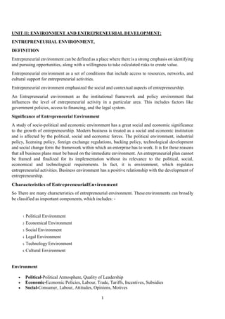 1
UNIT II: ENVIRONMENT AND ENTREPRENEURIAL DEVELOPMENT:
ENTREPRENEURIAL ENVIRONMENT,
DEFINITION
Entrepreneurial environment can be defined as a place where there is a strong emphasis on identifying
and pursuing opportunities, along with a willingness to take calculated risks to create value.
Entrepreneurial environment as a set of conditions that include access to resources, networks, and
cultural support for entrepreneurial activities.
Entrepreneurial environment emphasized the social and contextual aspects of entrepreneurship.
An Entrepreneurial environment as the institutional framework and policy environment that
influences the level of entrepreneurial activity in a particular area. This includes factors like
government policies, access to financing, and the legal system.
Significance of Entrepreneurial Environment
A study of socio-political and economic environment has a great social and economic significance
to the growth of entrepreneurship. Modern business is treated as a social and economic institution
and is affected by the political, social and economic forces. The political environment, industrial
policy, licensing policy, foreign exchange regulations, backing policy, technological development
and social change form the framework within which an enterprise has to work. It is for these reasons
that all business plans must be based on the immediate environment. An entrepreneurial plan cannot
be framed and finalized for its implementation without its relevance to the political, social,
economical and technological requirements. In fact, it is environment, which regulates
entrepreneurial activities. Business environment has a positive relationship with the development of
entrepreneurship.
Characteristics of EntrepreneurialEnvironment
So There are many characteristics of entrepreneurial environment. Theseenvironments can broadly
be classified as important components, which includes: -
1. Political Environment
2. Economical Environment
3. Social Environment
4. Legal Environment
5. Technology Environment
6. Cultural Environment
Environment
 Political-Political Atmosphere, Quality of Leadership
 Economic-Economic Policies, Labour, Trade, Tariffs, Incentives, Subsidies
 Social-Consumer, Labour, Attitudes, Opinions, Motives
 