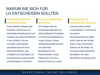 10/11/2014 
14 
WARUM SIE SICH FÜR 
LH ENTSCHEIDEN SOLLTEN 
FACHWISSEN ÜBER DEN VERTIKALEN MARKT 
Unsere Berater verfügen über fundiertes, technisches und industrielles Expertenwissen und verstehen die Lebensverhältnisse in den Ländern in die sie vermitteln. Jeder Berater spezialisiert sich auf einen bestimmten Bereich, was ermöglicht sich bestmöglich um die Bedürfnisse unserer Kunden und Kandidaten zu kümmern. 
EXKLUSIVE KANDIDATEN NETZWERKE 
Wir verfügen über ein einzigartiges Netzwerk von hochqualifizierten Kandidaten mit Schlüssel-Qualifikationen in ganz Europa. Unsere sensible Kandidatenauswahl, mit passenden Qualifikationen und Persönlichkeiten, bringt Talente dazu Ihre neue Karriere-Chance zu nutzen. 
PLATZIERUNG VON EINZIGARTIGEN TALENTEN 
Lawrence Harvey liefert! 
Unsere Berater, in Verbindung mit unserer Servicevereinbarung, stellen sicher, dass wir das richtige Talent in dem vereinbarten Zeitraum für Sie finden. Es sind genau diese talentierten Kandidaten, die unser Geschäft so einzigartig macht.  