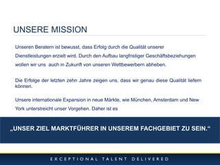 10/11/2014 
3 
UNSERE MISSION 
Unseren Beratern ist bewusst, dass Erfolg durch die Qualität unserer Dienstleistungen erzielt wird. Durch den Aufbau langfristiger Geschäftsbeziehungen wollen wir uns auch in Zukunft von unseren Wettbewerbern abheben. Die Erfolge der letzten zehn Jahre zeigen uns, dass wir genau diese Qualität liefern können. Unsere internationale Expansion in neue Märkte, wie München, Amsterdam und New York unterstreicht unser Vorgehen. Daher ist es 
„UNSER ZIEL MARKTFÜHRER IN UNSEREM FACHGEBIET ZU SEIN.“  