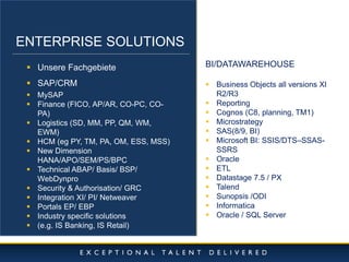 10/11/2014 
4 
ENTERPRISE SOLUTIONS 
Unsere Fachgebiete 
SAP/CRM 
MySAP 
Finance (FICO, AP/AR, CO-PC, CO- PA) 
Logistics (SD, MM, PP, QM, WM, EWM) 
HCM (eg PY, TM, PA, OM, ESS, MSS) 
New Dimension HANA/APO/SEM/PS/BPC 
Technical ABAP/ Basis/ BSP/ WebDynpro 
Security & Authorisation/ GRC 
Integration XI/ PI/ Netweaver 
Portals EP/ EBP 
Industry specific solutions 
(e.g. IS Banking, IS Retail) 
BI/DATAWAREHOUSE 
Business Objects all versions XI R2/R3 
Reporting 
Cognos (C8, planning, TM1) 
Microstrategy 
SAS(8/9, BI) 
Microsoft BI: SSIS/DTS–SSAS- SSRS 
Oracle 
ETL 
Datastage 7.5 / PX 
Talend 
Sunopsis /ODI 
Informatica 
Oracle / SQL Server  