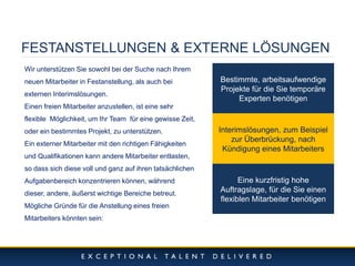 10/11/2014 
6 
FESTANSTELLUNGEN & EXTERNE LÖSUNGEN 
Wir unterstützen Sie sowohl bei der Suche nach Ihrem neuen Mitarbeiter in Festanstellung, als auch bei externen Interimslösungen. Einen freien Mitarbeiter anzustellen, ist eine sehr flexible Möglichkeit, um Ihr Team für eine gewisse Zeit, oder ein bestimmtes Projekt, zu unterstützen. Ein externer Mitarbeiter mit den richtigen Fähigkeiten und Qualifikationen kann andere Mitarbeiter entlasten, so dass sich diese voll und ganz auf ihren tatsächlichen Aufgabenbereich konzentrieren können, während dieser, andere, äußerst wichtige Bereiche betreut. Mögliche Gründe für die Anstellung eines freien Mitarbeiters könnten sein: 
Bestimmte, arbeitsaufwendige Projekte für die Sie temporäre Experten benötigen 
Interimslösungen, zum Beispiel zur Überbrückung, nach Kündigung eines Mitarbeiters 
Eine kurzfristig hohe Auftragslage, für die Sie einen flexiblen Mitarbeiter benötigen  