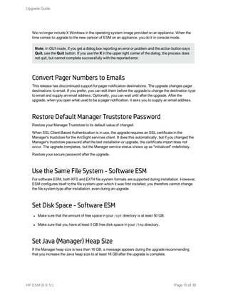 We no longer include X Windows in the operating system image provided on an appliance. When the
time comes to upgrade to the new version of ESM on an appliance, you do it in console mode.
Note: In GUI mode, if you get a dialog box reporting an error or problem and the action button says
Quit, use the Quit button. If you use the X in the upper right corner of the dialog, the process does
not quit, but cannot complete successfully with the reported error.
Convert Pager Numbers to Emails
This release has discontinued support for pager notification destinations. The upgrade changes pager
destinations to email. If you prefer, you can edit them before the upgrade to change the destination type
to email and supply an email address. Optionally, you can wait until after the upgrade. After the
upgrade, when you open what used to be a pager notification, it asks you to supply an email address.
Restore Default Manager Truststore Password
Restore your Manager Truststore to its default value of changeit.
When SSL Client Based Authentication is in use, the upgrade requires an SSL certificate in the
Manager's truststore for the ArcSight services client. It does this automatically, but if you changed the
Manager's truststore password after the last installation or upgrade, the certificate import does not
occur. The upgrade completes, but the Manager service status shows up as "initialized" indefinitely.
Restore your secure password after the upgrade.
Use the Same File System - Software ESM
For software ESM, both XFS and EXT4 file system formats are supported during installation. However,
ESM configures itself to the file system upon which it was first installed; you therefore cannot change
the file system type after installation, even during an upgrade.
Set Disk Space - Software ESM
l Make sure that the amount of free space in your /opt directory is at least 50 GB.
l Make sure that you have at least 5 GB free disk space in your /tmp directory.
Set Java (Manager) Heap Size
If the Manager heap size is less than 16 GB, a message appears during the upgrade recommending
that you increase the Java heap size to at least 16 GB after the upgrade is complete.
Upgrade Guide
HP ESM (6.9.1c) Page 10 of 39
 