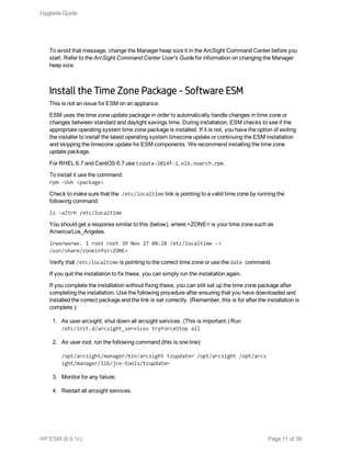 To avoid that message, change the Manager heap size it in the ArcSight Command Center before you
start. Refer to the ArcSight Command Center User's Guide for information on changing the Manager
heap size.
Install the Time Zone Package - Software ESM
This is not an issue for ESM on an appliance.
ESM uses the time zone update package in order to automatically handle changes in time zone or
changes between standard and daylight savings time. During installation, ESM checks to see if the
appropriate operating system time zone package is installed. If it is not, you have the option of exiting
the installer to install the latest operating system timezone update or continuing the ESM installation
and skipping the timezone update for ESM components. We recommend installing the time zone
update package.
For RHEL 6.7 and CentOS 6.7 use tzdata-2014f-1.el6.noarch.rpm.
To install it use the command:
rpm -Uvh <package>
Check to make sure that the /etc/localtime link is pointing to a valid time zone by running the
following command:
ls -altrh /etc/localtime
You should get a response similar to this (below), where <ZONE> is your time zone such as
America/Los_Angeles.
lrwxrwxrwx. 1 root root 39 Nov 27 08:28 /etc/localtime ->
/usr/share/zoneinfo/<ZONE>
Verify that /etc/localtime is pointing to the correct time zone or use the date command.
If you quit the installation to fix these, you can simply run the installation again.
If you complete the installation without fixing these, you can still set up the time zone package after
completing the installation. Use the following procedure after ensuring that you have downloaded and
installed the correct package and the link is set correctly. (Remember, this is for after the installation is
complete.):
1. As user arcsight, shut down all arcsight services. (This is important.) Run
/etc/init.d/arcsight_services tryForceStop all
2. As user root, run the following command (this is one line):
/opt/arcsight/manager/bin/arcsight tzupdater /opt/arcsight /opt/arcs
ight/manager/lib/jre-tools/tzupdater
3. Monitor for any failure.
4. Restart all arcsight services.
Upgrade Guide
HP ESM (6.9.1c) Page 11 of 39
 