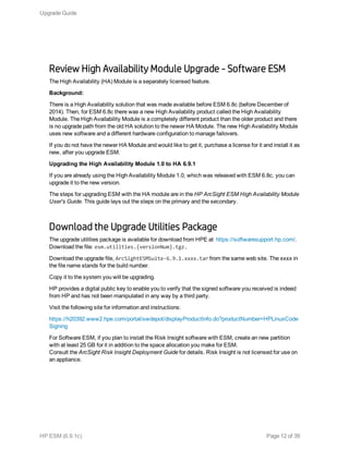 Review High Availability Module Upgrade - Software ESM
The High Availability (HA) Module is a separately licensed feature.
Background:
There is a High Availability solution that was made available before ESM 6.8c (before December of
2014). Then, for ESM 6.8c there was a new High Availability product called the High Availability
Module. The High Availability Module is a completely different product than the older product and there
is no upgrade path from the old HA solution to the newer HA Module. The new High Availability Module
uses new software and a different hardware configuration to manage failovers.
If you do not have the newer HA Module and would like to get it, purchase a license for it and install it as
new, after you upgrade ESM.
Upgrading the High Availability Module 1.0 to HA 6.9.1
If you are already using the High Availability Module 1.0, which was released with ESM 6.8c, you can
upgrade it to the new version.
The steps for upgrading ESM with the HA module are in the HP ArcSight ESM High Availability Module
User's Guide. This guide lays out the steps on the primary and the secondary.
Download the Upgrade Utilities Package
The upgrade utilities package is available for download from HPE at https://softwaresupport.hp.com/.
Download the file: esm.utilities.{versionNum}.tgz.
Download the upgrade file, ArcSightESMSuite-6.9.1.xxxx.tar from the same web site. The xxxx in
the file name stands for the build number.
Copy it to the system you will be upgrading.
HP provides a digital public key to enable you to verify that the signed software you received is indeed
from HP and has not been manipulated in any way by a third party.
Visit the following site for information and instructions:
https://h20392.www2.hpe.com/portal/swdepot/displayProductInfo.do?productNumber=HPLinuxCode
Signing
For Software ESM, if you plan to install the Risk Insight software with ESM, create an new partition
with at least 25 GB for it in addition to the space allocation you make for ESM.
Consult the ArcSight Risk Insight Deployment Guide for details. Risk Insight is not licensed for use on
an appliance.
Upgrade Guide
HP ESM (6.9.1c) Page 12 of 39
 