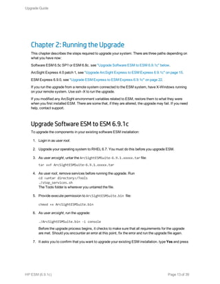 Chapter 2: Running the Upgrade
This chapter describes the steps required to upgrade your system: There are three paths depending on
what you have now:
Software ESM 6.5c SP1 or ESM 6.8c. see "Upgrade Software ESM to ESM 6.9.1c" below.
ArcSight Express 4.0 patch 1, see "Upgrade ArcSight Express to ESM Express 6.9.1c" on page 15.
ESM Express 6.9.0, see "Upgrade ESM Express to ESM Express 6.9.1c" on page 22.
If you run the upgrade from a remote system connected to the ESM system, have X-Windows running
on your remote system. Use ssh -X to run the upgrade.
If you modified any ArcSight environment variables related to ESM, restore them to what they were
when you first installed ESM. There are some that, if they are altered, the upgrade may fail. If you need
help, contact support.
Upgrade Software ESM to ESM 6.9.1c
To upgrade the components in your existing software ESM installation:
1. Login in as user root.
2. Upgrade your operating system to RHEL 6.7. You must do this before you upgrade ESM.
3. As user arcsight, untar the ArcSightESMSuite-6.9.1.xxxxx.tar file:
tar xvf ArcSightESMSuite-6.9.1.xxxxx.tar
4. As user root, remove services before running the upgrade. Run
cd <untar directory>/Tools
./stop_services.sh
The Tools folder is wherever you untarred the file.
5. Provide execute permission to ArcSightESMSuite.bin file:
chmod +x ArcSightESMSuite.bin
6. As user arcsight, run the upgrade:
./ArcSightESMSuite.bin -i console
Before the upgrade process begins, it checks to make sure that all requirements for the upgrade
are met. Should you encounter an error at this point, fix the error and run the upgrade file again.
7. It asks you to confirm that you want to upgrade your existing ESM installation. type Yes and press
Upgrade Guide
HP ESM (6.9.1c) Page 13 of 39
 