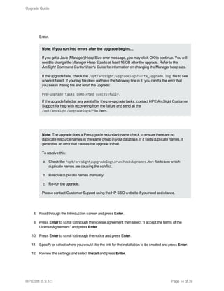 Enter.
Note: If you run into errors after the upgrade begins...
If you get a Java (Manager) Heap Size error message, you may click OK to continue. You will
need to change the Manager Heap Size to at least 16 GB after the upgrade. Refer to the
ArcSight Command Center User's Guide for information on changing the Manager heap size.
If the upgrade fails, check the /opt/arcsight/upgradelogs/suite_upgrade.log file to see
where it failed. If your log file does not have the following line in it, you can fix the error that
you see in the log file and rerun the upgrade:
Pre-upgrade tasks completed successfully.
If the upgrade failed at any point after the pre-upgrade tasks, contact HPE ArcSight Customer
Support for help with recovering from the failure and send all the
/opt/arcsight/upgradelogs/* to them.
Note: The upgrade does a Pre-upgrade redundant-name check to ensure there are no
duplicate resource names in the same group in your database. If it finds duplicate names, it
generates an error that causes the upgrade to halt.
To resolve this:
a. Check the /opt/arcsight/upgradelogs/runcheckdupnames.txt file to see which
duplicate names are causing the conflict.
b. Resolve duplicate names manually.
c. Re-run the upgrade.
Please contact Customer Support using the HP SSO website if you need assistance.
8. Read through the Introduction screen and press Enter.
9. Press Enter to scroll to through the license agreement then select "I accept the terms of the
License Agreement" and press Enter.
10. Press Enter to scroll to through the notice and press Enter.
11. Specify or select where you would like the link for the installation to be created and press Enter.
12. Review the settings and select Install and press Enter.
Upgrade Guide
HP ESM (6.9.1c) Page 14 of 39
 