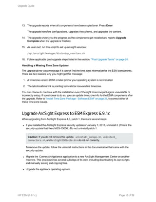 13. The upgrade reports when all components have been copied over. Press Enter.
The upgrade transfers configurations, upgrades the schema, and upgrades the content.
14. The upgrade shows you the progress as the components get installed and reports Upgrade
Complete when the upgrade is finished.
15. As user root, run this script to set up arcsight services:
/opt/arcsight/manager/bin/setup_services.sh
16. Follow applicable post-upgrade steps listed in the section, "Post Upgrade Tasks" on page 24.
Handling a Missing Time Zone Updater
The upgrade gives you a message if it cannot find the time zone information for the ESM components.
There are two reasons why you might get this message:
1. A timezone version 2014f or later rpm for your operating system is not installed.
2. The /etc/localtime link is pointing to invalid or non-existent timezone.
You can choose to continue with the installation even if the right timezone package is unavailable or
incorrectly setup. If you choose to do so, you can update time zone info for the ESM components after
the upgrade. Refer to "Install Time Zone Package - Software ESM" on page 25, to correct either of
these time zone issues.
Upgrade ArcSight Express to ESM Express 6.9.1c
When upgrading from ArcSight Express 4.0, patch 1, there are several steps:
l If you installed the ArcSight Express security update of January 7, 2016, uninstall it. (This is the
security update that fixes NGS-15050.) Do not uninstall patch 1.
Caution: If you do not remove this update, uninstall_conapp.sh, uninstall_
connectors.sh, and ArcSightESMSuite.bin do not run correctly.
To remove the update, follow the uninstall instructions in the documentation that came with the
security update.
l Migrate the Connector Appliance application to a new ArcSight Management Center on another
machine. This procedure has several substeps of its own, including downloading its own scripts
and manually saving and copying files.
l Upgrade the appliance operating system.
Upgrade Guide
HP ESM (6.9.1c) Page 15 of 39
 
