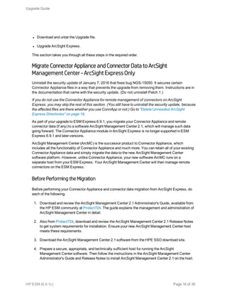 l Download and untar the Upgrade file.
l Upgrade ArcSight Express.
This section takes you through all these steps in the required order.
Migrate Connector Appliance and Connector Data to ArcSight
Management Center -ArcSight ExpressOnly
Uninstall the security update of January 7, 2016 that fixes bug NGS-15050. It secures certain
Connector Appliance files in a way that prevents the upgrade from removing them. Instructions are in
the documentation that came with the security update. (Do not uninstall Patch 1.)
If you do not use the Connector Appliance for remote management of connectors on ArcSight
Express, you may skip the rest of this section. (You still have to uninstall the security update, because
the affected files are there whether you use ConnApp or not.) Go to "Delete Unneeded ArcSight
Express Directories" on page 18.
As part of your upgrade to ESM Express 6.9.1, you migrate your Connector Appliance and remote
connector data (if any) to a software ArcSight Management Center 2.1, which will manage such data
going forward. The Connector Appliance module in ArcSight Express is no longer supported in ESM
Express 6.9.1 and later versions.
ArcSight Management Center (ArcMC) is the successor product to Connector Appliance, which
includes all the functionality of Connector Appliance and much more. You can retain all of your existing
Connector Appliance data and simply migrate the data to the new ArcSight Management Center
software platform. However, unlike Connector Appliance, your new software ArcMC runs on a
separate host from your ESM Express. Your ArcSight Management Center will then manage remote
connectors on the ESM Express.
Before Performing the Migration
Before performing your Connector Appliance and connector data migration from ArcSight Express, do
each of the following.
1. Download and review the ArcSight Management Center 2.1 Administrator's Guide, available from
the HP ESM community at Protect724. The guide explains the management and administration of
ArcSight Management Center in detail.
2. Also from Protect724, download and review the ArcSight Management Center 2.1 Release Notes
to get system requirements for installation. Ensure your new ArcSight Management Center host
meets these requirements.
3. Download the ArcSight Management Center 2.1 software from the HPE SSO download site.
4. Prepare a secure, appropriate, and technically sufficient host for running the ArcSight
Management Center software. Then follow the instructions in the ArcSight Management Center
Administrator's Guide and Release Notes to install ArcSight Management Center 2.1 on the host.
Upgrade Guide
HP ESM (6.9.1c) Page 16 of 39
 