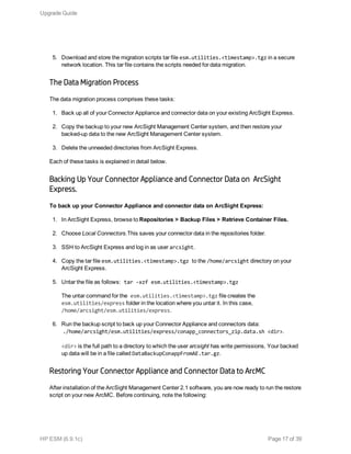 5. Download and store the migration scripts tar file esm.utilities.<timestamp>.tgz in a secure
network location. This tar file contains the scripts needed for data migration.
The Data Migration Process
The data migration process comprises these tasks:
1. Back up all of your Connector Appliance and connector data on your existing ArcSight Express.
2. Copy the backup to your new ArcSight Management Center system, and then restore your
backed-up data to the new ArcSight Management Center system.
3. Delete the unneeded directories from ArcSight Express.
Each of these tasks is explained in detail below.
Backing Up Your Connector Appliance and Connector Data on  ArcSight
Express.
To back up your Connector Appliance and connector data on ArcSight Express:
1. In ArcSight Express, browse to Repositories > Backup Files > Retrieve Container Files.
2. Choose Local Connectors.This saves your connector data in the repositories folder.
3. SSH to ArcSight Express and log in as user arcsight.
4. Copy the tar file esm.utilities.<timestamp>.tgz to the /home/arcsight directory on your
ArcSight Express.
5. Untar the file as follows: tar -xzf esm.utilities.<timestamp>.tgz
The untar command for the esm.utilities.<timestamp>.tgz file creates the
esm.utilities/express folder in the location where you untar it. In this case,
/home/arcsight/esm.utilities/express.
6. Run the backup script to back up your Connector Appliance and connectors data:
./home/arcsight/esm.utilities/express/conapp_connectors_zip.data.sh <dir>.
<dir> is the full path to a directory to which the user arcsight has write permissions. Your backed
up data will be in a file called DataBackupConappFromAE.tar.gz.
Restoring Your Connector Appliance and Connector Data to ArcMC
After installation of the ArcSight Management Center 2.1 software, you are now ready to run the restore
script on your new ArcMC. Before continuing, note the following:
Upgrade Guide
HP ESM (6.9.1c) Page 17 of 39
 