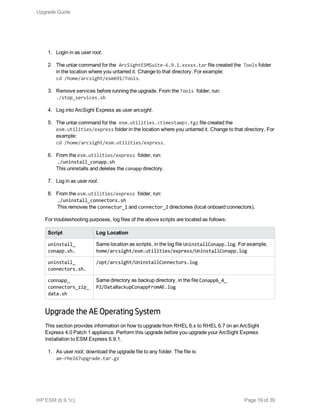 1. Login in as user root.
2. The untar command for the ArcSightESMSuite-6.9.1.xxxxx.tar file created the Tools folder
in the location where you untarred it. Change to that directory. For example:
cd /home/arcsight/esm691/Tools.
3. Remove services before running the upgrade. From the Tools folder, run:
./stop_services.sh
4. Log into ArcSight Express as user arcsight.
5. The untar command for the esm.utilities.<timestamp>.tgz file created the
esm.utilities/express folder in the location where you untarred it. Change to that directory. For
example:
cd /home/arcsight/esm.utilities/express.
6. From the esm.utilities/express folder, run:
./uninstall_conapp.sh
This uninstalls and deletes the conapp directory.
7. Log in as user root.
8. From the esm.utilities/express folder, run:
./uninstall_connectors.sh
This removes the connector_1 and connector_2 directories (local onboard connectors).
For troubleshooting purposes, log files of the above scripts are located as follows:
Script Log Location
uninstall_
conapp.sh.
Same location as scripts, in the log file UninstallConapp.log. For example,
home/arcsight/esm.utilities/express/UninstallConapp.log
uninstall_
connectors.sh.
/opt/arcsight/UninstallConnectors.log
connapp_
connectors_zip_
data.sh
Same directory as backup directory, in the file Conapp6_4_
P2/DataBackupConappFromAE.log
Upgrade the AE Operating System
This section provides information on how to upgrade from RHEL 6.x to RHEL 6.7 on an ArcSight
Express 4.0 Patch 1 appliance. Perform this upgrade before you upgrade your ArcSight Express
installation to ESM Express 6.9.1.
1. As user root, download the upgrade file to any folder. The file is:
ae-rhel67upgrade.tar.gz
Upgrade Guide
HP ESM (6.9.1c) Page 19 of 39
 