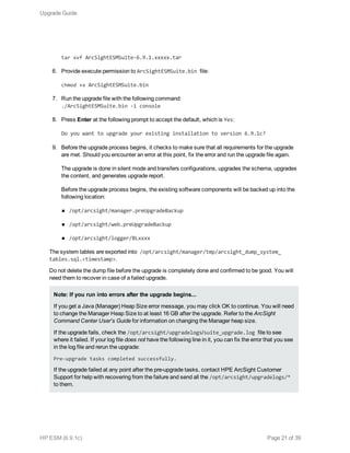 tar xvf ArcSightESMSuite-6.9.1.xxxxx.tar
6. Provide execute permission to ArcSightESMSuite.bin file:
chmod +x ArcSightESMSuite.bin
7. Run the upgrade file with the following command:
./ArcSightESMSuite.bin -i console
8. Press Enter at the following prompt to accept the default, which is Yes:
Do you want to upgrade your existing installation to version 6.9.1c?
9. Before the upgrade process begins, it checks to make sure that all requirements for the upgrade
are met. Should you encounter an error at this point, fix the error and run the upgrade file again.
The upgrade is done in silent mode and transfers configurations, upgrades the schema, upgrades
the content, and generates upgrade report.
Before the upgrade process begins, the existing software components will be backed up into the
following location:
n /opt/arcsight/manager.preUpgradeBackup
n /opt/arcsight/web.preUpgradeBackup
n /opt/arcsight/logger/BLxxxx
The system tables are exported into /opt/arcsight/manager/tmp/arcsight_dump_system_
tables.sql.<timestamp>.
Do not delete the dump file before the upgrade is completely done and confirmed to be good. You will
need them to recover in case of a failed upgrade.
Note: If you run into errors after the upgrade begins...
If you get a Java (Manager) Heap Size error message, you may click OK to continue. You will need
to change the Manager Heap Size to at least 16 GB after the upgrade. Refer to the ArcSight
Command Center User's Guide for information on changing the Manager heap size.
If the upgrade fails, check the /opt/arcsight/upgradelogs/suite_upgrade.log file to see
where it failed. If your log file does not have the following line in it, you can fix the error that you see
in the log file and rerun the upgrade:
Pre-upgrade tasks completed successfully.
If the upgrade failed at any point after the pre-upgrade tasks, contact HPE ArcSight Customer
Support for help with recovering from the failure and send all the /opt/arcsight/upgradelogs/*
to them.
Upgrade Guide
HP ESM (6.9.1c) Page 21 of 39
 