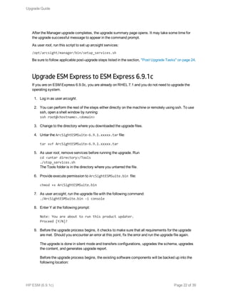 After the Manager upgrade completes, the upgrade summary page opens. It may take some time for
the upgrade successful message to appear in the command prompt.
As user root, run this script to set up arcsight services:
/opt/arcsight/manager/bin/setup_services.sh
Be sure to follow applicable post-upgrade steps listed in the section, "Post Upgrade Tasks" on page 24.
Upgrade ESM Express to ESM Express 6.9.1c
If you are on ESM Express 6.9.0c, you are already on RHEL 7.1 and you do not need to upgrade the
operating system.
1. Log in as user arcsight.
2. You can perform the rest of the steps either directly on the machine or remotely using ssh. To use
ssh, open a shell window by running:
ssh root@<hostname>.<domain>
3. Change to the directory where you downloaded the upgrade files.
4. Untar the ArcSightESMSuite-6.9.1.xxxxx.tar file:
tar xvf ArcSightESMSuite-6.9.1.xxxxx.tar
5. As user root, remove services before running the upgrade. Run
cd <untar directory>/Tools
./stop_services.sh
The Tools folder is in the directory where you untarred the file.
6. Provide execute permission to ArcSightESMSuite.bin file:
chmod +x ArcSightESMSuite.bin
7. As user arcsight, run the upgrade file with the following command:
./ArcSightESMSuite.bin -i console
8. Enter Y at the following prompt:
Note: You are about to run this product updater.
Proceed [Y/N]?
9. Before the upgrade process begins, it checks to make sure that all requirements for the upgrade
are met. Should you encounter an error at this point, fix the error and run the upgrade file again.
The upgrade is done in silent mode and transfers configurations, upgrades the schema, upgrades
the content, and generates upgrade report.
Before the upgrade process begins, the existing software components will be backed up into the
following location:
Upgrade Guide
HP ESM (6.9.1c) Page 22 of 39
 