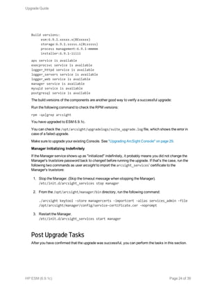 Build versions:
esm:6.9.1.xxxxx.x(BExxxxx)
storage:6.9.1.sssss.s(BLsssss)
process management:6.9.1-mmmmm
installer:6.9.1-iiiii
aps service is available
execprocsvc service is available
logger_httpd service is available
logger_servers service is available
logger_web service is available
manager service is available
mysqld service is available
postgresql service is available
The build versions of the components are another good way to verify a successful upgrade:
Run the following command to check the RPM versions:
rpm -qa|grep arcsight
You have upgraded to ESM 6.9.1c.
You can check the /opt/arcsight/upgradelogs/suite_upgrade.log file, which shows the error in
case of a failed upgrade.
Make sure to upgrade your existing Console. See "Upgrading ArcSight Console" on page 29.
Manager Initializing Indefinitely
If the Manager service shows up as "initialized" indefinitely, it probably means you did not change the
Manager's truststore password back to changeit before running the upgrade. If that's the case, run the
following two commands as user arcsight to import the arcsight_services’ certificate to the
Manager's truststore:
1. Stop the Manager. (Skip the timeout message when stopping the Manager).
/etc/init.d/arcsight_services stop manager
2. From the /opt/arcsight/manager/bin directory, run the following command:
./arcsight keytool -store managercerts -importcert -alias services_admin -file
/opt/arcsight/manager/config/service-certificate.cer -noprompt
3. Restart the Manager.
/etc/init.d/arcsight_services start manager
Post Upgrade Tasks
After you have confirmed that the upgrade was successful, you can perform the tasks in this section.
Upgrade Guide
HP ESM (6.9.1c) Page 24 of 39
 
