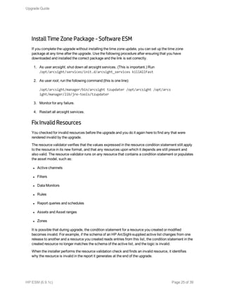 Install Time Zone Package - Software ESM
If you complete the upgrade without installing the time zone update, you can set up the time zone
package at any time after the upgrade. Use the following procedure after ensuring that you have
downloaded and installed the correct package and the link is set correctly.
1. As user arcsight, shut down all arcsight services. (This is important.) Run
/opt/arcsight/services/init.d/arcsight_services killAllFast
2. As user root, run the following command (this is one line):
/opt/arcsight/manager/bin/arcsight tzupdater /opt/arcsight /opt/arcs
ight/manager/lib/jre-tools/tzupdater
3. Monitor for any failure.
4. Restart all arcsight services.
Fix Invalid Resources
You checked for invalid resources before the upgrade and you do it again here to find any that were
rendered invalid by the upgrade.
The resource validator verifies that the values expressed in the resource condition statement still apply
to the resource in its new format, and that any resources upon which it depends are still present and
also valid. The resource validator runs on any resource that contains a condition statement or populates
the asset model, such as:
l Active channels
l Filters
l Data Monitors
l Rules
l Report queries and schedules
l Assets and Asset ranges
l Zones
It is possible that during upgrade, the condition statement for a resource you created or modified
becomes invalid. For example, if the schema of an HP ArcSight-supplied active list changes from one
release to another and a resource you created reads entries from this list, the condition statement in the
created resource no longer matches the schema of the active list, and the logic is invalid.
When the installer performs the resource validation check and finds an invalid resource, it identifies
why the resource is invalid in the report it generates at the end of the upgrade.
Upgrade Guide
HP ESM (6.9.1c) Page 25 of 39
 