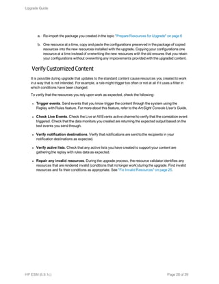 a. Re-import the package you created in the topic "Prepare Resources for Upgrade" on page 6
b. One resource at a time, copy and paste the configurations preserved in the package of copied
resources into the new resources installed with the upgrade. Copying your configurations one
resource at a time instead of overwriting the new resources with the old ensures that you retain
your configurations without overwriting any improvements provided with the upgraded content.
Verify Customized Content
It is possible during upgrade that updates to the standard content cause resources you created to work
in a way that is not intended. For example, a rule might trigger too often or not at all if it uses a filter in
which conditions have been changed.
To verify that the resources you rely upon work as expected, check the following:
l Trigger events. Send events that you know trigger the content through the system using the
Replay with Rules feature. For more about this feature, refer to the ArcSight Console User’s Guide.
l Check Live Events. Check the Live or All Events active channel to verify that the correlation event
triggered. Check that the data monitors you created are returning the expected output based on the
test events you send through.
l Verify notification destinations. Verify that notifications are sent to the recipients in your
notification destinations as expected.
l Verify active lists. Check that any active lists you have created to support your content are
gathering the replay with rules data as expected.
l Repair any invalid resources. During the upgrade process, the resource validator identifies any
resources that are rendered invalid (conditions that no longer work) during the upgrade. Find invalid
resources and fix their conditions as appropriate. See "Fix Invalid Resources" on page 25.
Upgrade Guide
HP ESM (6.9.1c) Page 28 of 39
 