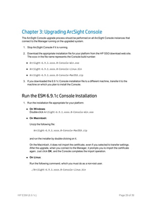 Chapter 3: Upgrading ArcSight Console
The ArcSight Console upgrade process should be performed on all ArcSight Console instances that
connect to the Manager running on the upgraded system.
1. Stop ArcSight Console if it is running.
2. Download the appropriate installation file for your platform from the HP SSO download web site.
The xxxx in the file name represents the Console build number:
n ArcSight-6.9.1.xxxx.0-Console-Win.exe
n ArcSight-6.9.1.xxxx.0-Console-Linux.bin
n ArcSight-6.9.1.xxxx.0-Console-MacOSX.zip
3. If you downloaded the 6.9.1c Console installation file to a different machine, transfer it to the
machine on which you plan to install the Console.
Run the ESM 6.9.1c Console Installation
1. Run the installation file appropriate for your platform:
n On Windows:
Double-click ArcSight-6.9.1.xxxx.0-Console-Win.exe
n On Macintosh:
Unzip the following file:
ArcSight-6.9.1.xxxx.0-Console-MacOSX.zip
and run the installer by double-clicking on it.
On the Macintosh, it does not import the certificate, even if you selected to transfer settings.
After the upgrade, when you connect to the Manager, it prompts you to import the certificate
again. Just click OK, and the Console completes the import operation.
n On Linux:
Run the following command, which you must do as a non-root user.
./ArcSight-6.9.1.xxxx.0-Console-Linux.bin
HP ESM (6.9.1c) Page 29 of 39
 