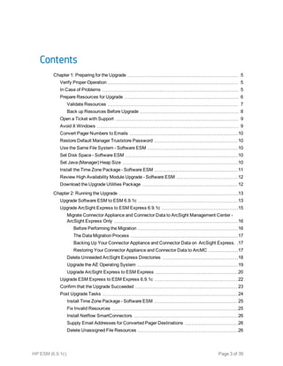 Contents
Chapter 1: Preparing for the Upgrade 5
Verify Proper Operation 5
In Case of Problems 5
Prepare Resources for Upgrade 6
Validate Resources 7
Back up Resources Before Upgrade 8
Open a Ticket with Support 9
Avoid X Windows 9
Convert Pager Numbers to Emails 10
Restore Default Manager Truststore Password 10
Use the Same File System - Software ESM 10
Set Disk Space - Software ESM 10
Set Java (Manager) Heap Size 10
Install the Time Zone Package - Software ESM 11
Review High Availability Module Upgrade - Software ESM 12
Download the Upgrade Utilities Package 12
Chapter 2: Running the Upgrade 13
Upgrade Software ESM to ESM 6.9.1c 13
Upgrade ArcSight Express to ESM Express 6.9.1c 15
Migrate Connector Appliance and Connector Data to ArcSight Management Center -
ArcSight Express Only 16
Before Performing the Migration 16
The Data Migration Process 17
Backing Up Your Connector Appliance and Connector Data on  ArcSight Express. 17
Restoring Your Connector Appliance and Connector Data to ArcMC 17
Delete Unneeded ArcSight Express Directories 18
Upgrade the AE Operating System 19
Upgrade ArcSight Express to ESM Express 20
Upgrade ESM Express to ESM Express 6.9.1c 22
Confirm that the Upgrade Succeeded 23
Post Upgrade Tasks 24
Install Time Zone Package - Software ESM 25
Fix Invalid Resources 25
Install Netflow SmartConnectors 26
Supply Email Addresses for Converted Pager Destinations 26
Delete Unassigned File Resources 26
HP ESM (6.9.1c) Page 3 of 39
 