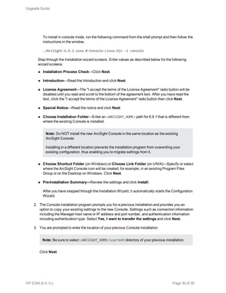 To install in console mode, run the following command from the shell prompt and then follow the
instructions in the window.
./ArcSight-6.9.1.xxxx.0-Console-Linux.bin -i console
Step through the Installation wizard screens. Enter values as described below for the following
wizard screens:
n Installation Process Check—Click Next.
n Introduction—Read the Introduction and click Next.
n License Agreement—The "I accept the terms of the License Agreement" radio button will be
disabled until you read and scroll to the bottom of the agreement text. After you have read the
text, click the "I accept the terms of the License Agreement" radio button then click Next.
n Special Notice—Read the notice and click Next.
n Choose Installation Folder—Enter an <ARCSIGHT_HOME> path for 6.9.1 that is different from
where the existing Console is installed.
Note: Do NOT install the new ArcSight Console in the same location as the existing
ArcSight Console.
Installing in a different location prevents the installation program from overwriting your
existing configuration, thus enabling you to migrate settings from it.
n Choose Shortcut Folder (on Windows) or Choose Link Folder (on UNIX)—Specify or select
where the ArcSight Console icon will be created; for example, in an existing Program Files
Group or on the Desktop on Windows. Click Next.
n Pre-Installation Summary—Review the settings and click Install.
After you have stepped through the Installation Wizard, it automatically starts the Configuration
Wizard.
2. The Console installation program prompts you for a previous installation and provides you an
option to copy your existing settings to the new Console. Settings such as connection information
including the Manager host name or IP address and port number, and authentication information
including authentication type. Select Yes, I want to transfer the settings and click Next.
3. You are prompted to enter the location of your previous Console installation.
Note: Be sure to select <ARCSIGHT_HOME>current directory of your previous installation.
Click Next.
Upgrade Guide
HP ESM (6.9.1c) Page 30 of 39
 