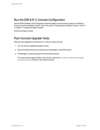 Run the ESM 6.9.1c Console Configuration
See the ESM Installation and Configuration Guide for details on the remaining screens for installing a
Console using the installation wizard. Look in the section "Configuring the ArcSight Console," which is
in chapter 3, "Installing ArcSight Console."
Start the ArcSight Console.
Post-Console-Upgrade Tasks
After you have upgraded a Console to 6.9.1c check to make sure that:
1. You can view the upgraded standard content.
2. All your SmartConnectors are connecting to the Manager on the ESM system.
3. The Manager is receiving events from the SmartConnectors.
If no event viewers appear initially in the Console, select the All Active Channels/ArcSight
System/Core/Live channel to view real-time events.
Upgrade Guide
HP ESM (6.9.1c) Page 31 of 39
 