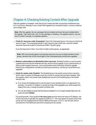 Chapter 4: Checking Existing Content After Upgrade
After the upgrade is completed, verify that all your content has been successfully transferred to the
6.9.1c structures. Manually fix any content that migrated to an unwanted location, or whose conditions
are no longer valid.
Note: After the upgrade, the only packages that are installed are those that were installed before
the upgrade. That means that, even if a new package is mandatory, the upgrade imports it, but you
have to install it manually in a separate operation.
l Check for resources under Unassigned. Check the Unassigned group in the resource tree for all
resource types. The Unassigned groups in each resource type contain any customer-created
resources that were located in the previous ESM's "System" group.
If you find resources in them, move them to other custom groups, as appropriate.
Note: HPE recommends against moving these resources into any ArcSight standard content
groups, because they will be moved again to the Unassigned group during future upgrades.
l Restore customizations to Standard-Content resources. Standard Content is a set of system-
supplied resources that are refreshed with new versions during upgrade. If you customized any of
these system-supplied resources, your customizations were overwritten during the upgrade.
Restore your configurations manually by importing the backed up .arb files you saved before you
upgraded.
l Check for assets under Disabled. The Disabled group in the assets resource tree is dynamic,
which means it queries the Manager every two minutes for assets that have been disabled. After
the upgrade, check if any assets were disabled and moved to the Disabled group in the Assets
resource tree.
n If so, review the disabled asset to see the reason it was disabled and fix it as appropriate. For
example, if an asset’s IP address is outside the range of the upgraded zone, either expand the
range of the zone, or assign the asset to another zone.
n You can also delete an asset that has become disabled if it is no longer needed (right-click the
asset and select Delete).
For existing assets, if two assets in the same zone have the same host name or IP address, one
of them becomes invalid after the upgrade to ESM 6.9.1c. This may happen for assets whose host
names are Fully Qualified Domain Name (FQDN) of the asset. In 6.9.1c, only the host name is
extracted from the FQDN and used when comparing the two assets.
Upgrade Guide
HP ESM (6.9.1c) Page 32 of 39
 