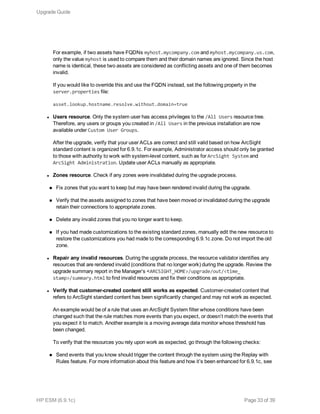 For example, if two assets have FQDNs myhost.mycompany.com and myhost.mycompany.us.com,
only the value myhost is used to compare them and their domain names are ignored. Since the host
name is identical, these two assets are considered as conflicting assets and one of them becomes
invalid.
If you would like to override this and use the FQDN instead, set the following property in the
server.properties file:
asset.lookup.hostname.resolve.without.domain=true
l Users resource. Only the system user has access privileges to the /All Users resource tree.
Therefore, any users or groups you created in /All Users in the previous installation are now
available under Custom User Groups.
After the upgrade, verify that your user ACLs are correct and still valid based on how ArcSight
standard content is organized for 6.9.1c. For example, Administrator access should only be granted
to those with authority to work with system-level content, such as for ArcSight System and
ArcSight Administration. Update user ACLs manually as appropriate.
l Zones resource. Check if any zones were invalidated during the upgrade process.
n Fix zones that you want to keep but may have been rendered invalid during the upgrade.
n Verify that the assets assigned to zones that have been moved or invalidated during the upgrade
retain their connections to appropriate zones.
n Delete any invalid zones that you no longer want to keep.
n If you had made customizations to the existing standard zones, manually edit the new resource to
restore the customizations you had made to the corresponding 6.9.1c zone. Do not import the old
zone.
l Repair any invalid resources. During the upgrade process, the resource validator identifies any
resources that are rendered invalid (conditions that no longer work) during the upgrade. Review the
upgrade summary report in the Manager’s <ARCSIGHT_HOME>/upgrade/out/<time_
stamp>/summary.html to find invalid resources and fix their conditions as appropriate.
l Verify that customer-created content still works as expected. Customer-created content that
refers to ArcSight standard content has been significantly changed and may not work as expected.
An example would be of a rule that uses an ArcSight System filter whose conditions have been
changed such that the rule matches more events than you expect, or doesn’t match the events that
you expect it to match. Another example is a moving average data monitor whose threshold has
been changed.
To verify that the resources you rely upon work as expected, go through the following checks:
n Send events that you know should trigger the content through the system using the Replay with
Rules feature. For more information about this feature and how it’s been enhanced for 6.9.1c, see
Upgrade Guide
HP ESM (6.9.1c) Page 33 of 39
 