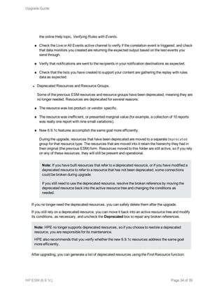 the online Help topic, Verifying Rules with Events.
n Check the Live or All Events active channel to verify if the correlation event is triggered, and check
that data monitors you created are returning the expected output based on the test events you
send through.
n Verify that notifications are sent to the recipients in your notification destinations as expected.
n Check that the lists you have created to support your content are gathering the replay with rules
data as expected.
l Deprecated Resources and Resource Groups.
Some of the previous ESM resources and resource groups have been deprecated, meaning they are
no longer needed. Resources are deprecated for several reasons:
n The resource was too product- or vendor- specific.
n The resource was inefficient, or presented marginal value (for example, a collection of 10 reports
was really one report with nine small variations).
n New 6.9.1c features accomplish the same goal more efficiently.
During the upgrade, resources that have been deprecated are moved to a separate Deprecated
group for that resource type. The resources that are moved into it retain the hierarchy they had in
their original (the previous ESM) form. Resources moved to this folder are still active, so if you rely
on any of these resources, they will still be present and operational.
Note: If you have built resources that refer to a deprecated resource, or if you have modified a
deprecated resource to refer to a resource that has not been deprecated, some connections
could be broken during upgrade.
If you still need to use the deprecated resource, resolve the broken reference by moving the
deprecated resource back into the active resource tree and changing the conditions as
needed.
If you no longer need the deprecated resources, you can safely delete them after the upgrade.
If you still rely on a deprecated resource, you can move it back into an active resource tree and modify
its conditions, as necessary, and uncheck the Deprecated box to repair any broken references.
Note: HPE no longer supports deprecated resources, so if you choose to restore a deprecated
resource, you are responsible for its maintenance.
HPE also recommends that you verify whether the new 6.9.1c resources address the same goal
more efficiently.
After upgrading, you can generate a list of deprecated resources using the Find Resource function:
Upgrade Guide
HP ESM (6.9.1c) Page 34 of 39
 