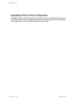 Upgrading a Peer-to-Peer Configuration
To upgrade a setup in which SmartConnectors send data to more than one ESM directly (that is, two or
more ESMs are peers), follow the upgrade process described in the upgrade technical note that applies
to your upgrade path, for one of the ESMs followed by the other ESMs.
Upgrade Guide
HP ESM (6.9.1c) Page 38 of 39
 