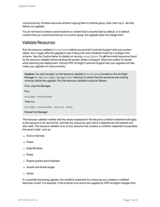 customized any of these resources without copying them to another group, back them up in .arb files
before you upgrade.
You do not have to restore customizations to content that is not provided by default, or to default
content that you customized and put in a custom group; the upgrade does not change them.
Validate Resources
Run the resource validator (resvalidate) before you provide Customer Support with your system
tables. Run it again after the upgrade to see if resources were rendered invalid by a change in the
schema. See the Caution below for details on running resvalidate. Fix all the invalid resources found
by the resource validator before sending the system tables to Support. Allow two weeks for results
when planning your deployment. Having HPE ArcSight Customer Support test your upgrade will help
make your upgrade run more smoothly.
Caution: As user arcsight, run the resource validator (resvalidate) located on the ArcSight
Manager in /opt/arcsight/manager/bin/ directory to check that the resources are working
correctly before the upgrade. Run the resource validation script as follows:
First, stop the Manager.
Run:
arcsight resvalidate
Then run:
arcsight resvalidate -persist false
Restart the Manager.
The resource validator verifies that the values expressed in the resource condition statement still apply
to the resource in its new format, and that any resources upon which it depends are still present and
also valid. The resource validator runs on any resource that contains a condition statement or populates
the asset model, such as:
l Active channels
l Filters
l Data Monitors
l Rules
l Report queries and schedules
l Assets and Asset ranges
l Zones
It is possible that during upgrade, the condition statement for a resource you created or modified
becomes invalid. For example, if the schema of an active list supplied by HPE ArcSight changes from
Upgrade Guide
HP ESM (6.9.1c) Page 7 of 39
 