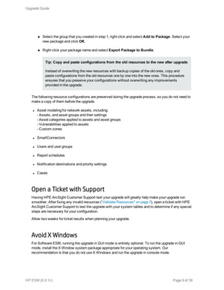 n Select the group that you created in step 1, right click and select Add to Package. Select your
new package and click OK.
n Right click your package name and select Export Package to Bundle.
Tip: Copy and paste configurations from the old resources to the new after upgrade
Instead of overwriting the new resources with backup copies of the old ones, copy and
paste configurations from the old resources one by one into the new ones. This procedure
ensures that you preserve your configurations without overwriting any improvements
provided in the upgrade.
The following resource configurations are preserved during the upgrade process, so you do not need to
make a copy of them before the upgrade.
l Asset modeling for network assets, including:
- Assets, and asset groups and their settings
- Asset categories applied to assets and asset groups
- Vulnerabilities applied to assets
- Custom zones
l SmartConnectors
l Users and user groups
l Report schedules
l Notification destinations and priority settings
l Cases
Open a Ticket with Support
Having HPE ArcSight Customer Support test your upgrade will greatly help make your upgrade run
smoother. After fixing any invalid resources ("Validate Resources" on page 7), open a ticket with HPE
ArcSight Customer Support to test the upgrade with your system tables and to determine if any special
steps are necessary for your configuration.
Allow two weeks for ticket results when planning your upgrade.
Avoid X Windows
For Software ESM, running the upgrade in GUI mode is entirely optional. To run the upgrade in GUI
mode, install the X Window system package appropriate for your operating system. Our
recommendation is that you do not use X Windows and run the upgrade in console mode.
Upgrade Guide
HP ESM (6.9.1c) Page 9 of 39
 