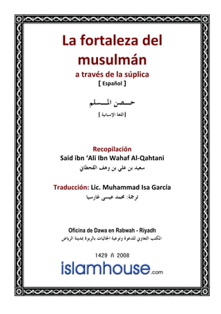 La fortaleza del
musulmán
a través de la súplica
> Español @
ǶǴǈºŭơǺǐºƷ
@ơƨǤǴǳơƨȈǻƢƦǇȍ
Recopilación
Said ibn ‘Ali Ibn Wahaf Al-Qahtani
ňƢǘƸǬǳơǦǿȁǺƥȆǴǟǺƥƾȈǠǇ
Traducción: Lic. Muhammad Isa García
ƨŦǂƫƾǸŰȈǇǁƢǣȄǈȈǟƢ
Oficina de Dawa en Rabwah - Riyadh
ǑƢȇǂǳơƨǼȇƾŠƧȂƥǂǳƢƥƩƢȈǳƢŪơƨȈǟȂƫȁƧȂǟƾǴǳňȁƢǠƬǳơƤƬǰŭơ
1429 –2008
 