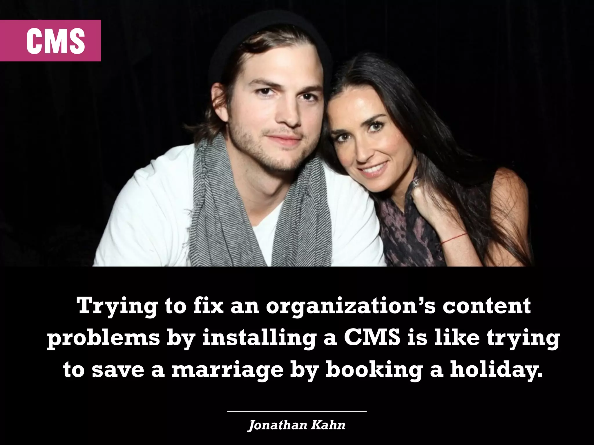 cms
____________________
Jonathan Kahn
Trying to fix an organization’s content
problems by installing a CMS is like trying
to save a marriage by booking a holiday.
 