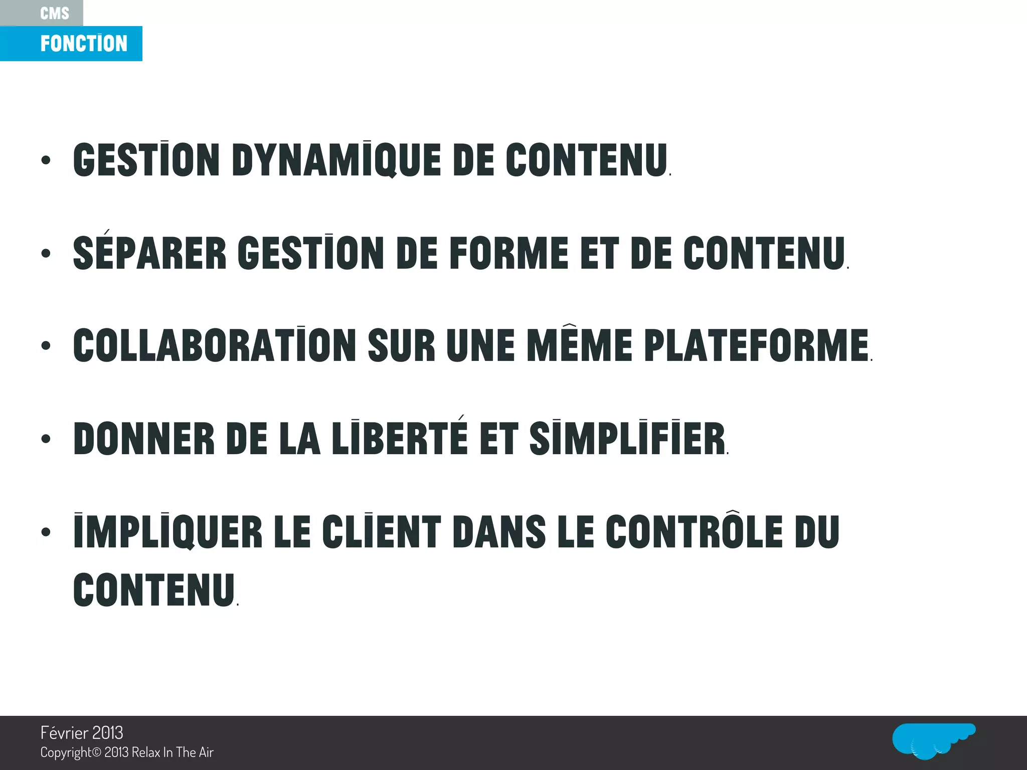 • Gestion dynamique de contenu.
• Séparer gestion de forme et de contenu.
• Collaboration sur une même plateforme.
• Donner de la liberté et simplifier.
• Impliquer le client dans le contrôle du
contenu.
CMS
fonction
Relax In The Air
Février 2013
Copyright© 2013 Relax In The Air
 