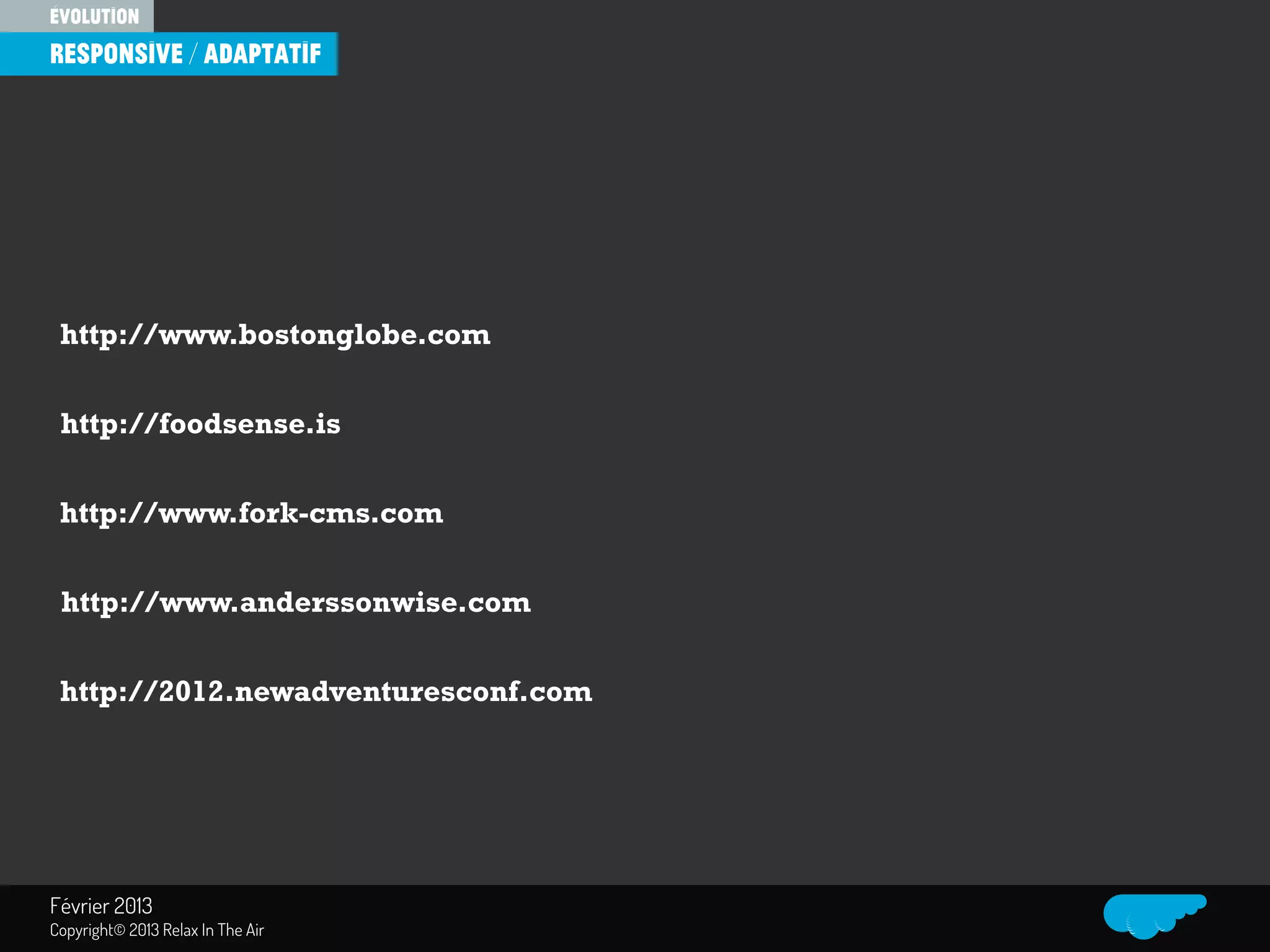 Relax In The Air
http://www.bostonglobe.com
http://foodsense.is
http://www.fork-cms.com
http://www.anderssonwise.com
http://2012.newadventuresconf.com
évolution
responsive / Adaptatif
Février 2013
Copyright© 2013 Relax In The Air
 