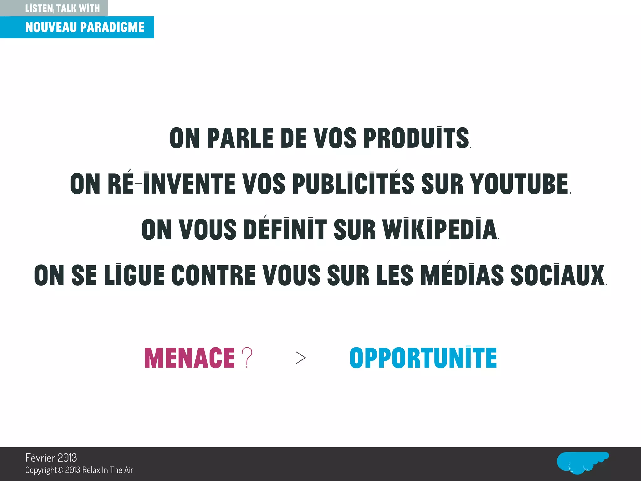 On parle de vos produits.
On ré-invente vos publicités sur Youtube.
On vous définit sur Wikipedia.
On se ligue contre vous sur les médias sociaux.
MENACE ? > OPPORTUNITE
listen, talk with
nouveau paradigme
Relax In The Air
Février 2013
Copyright© 2013 Relax In The Air
 