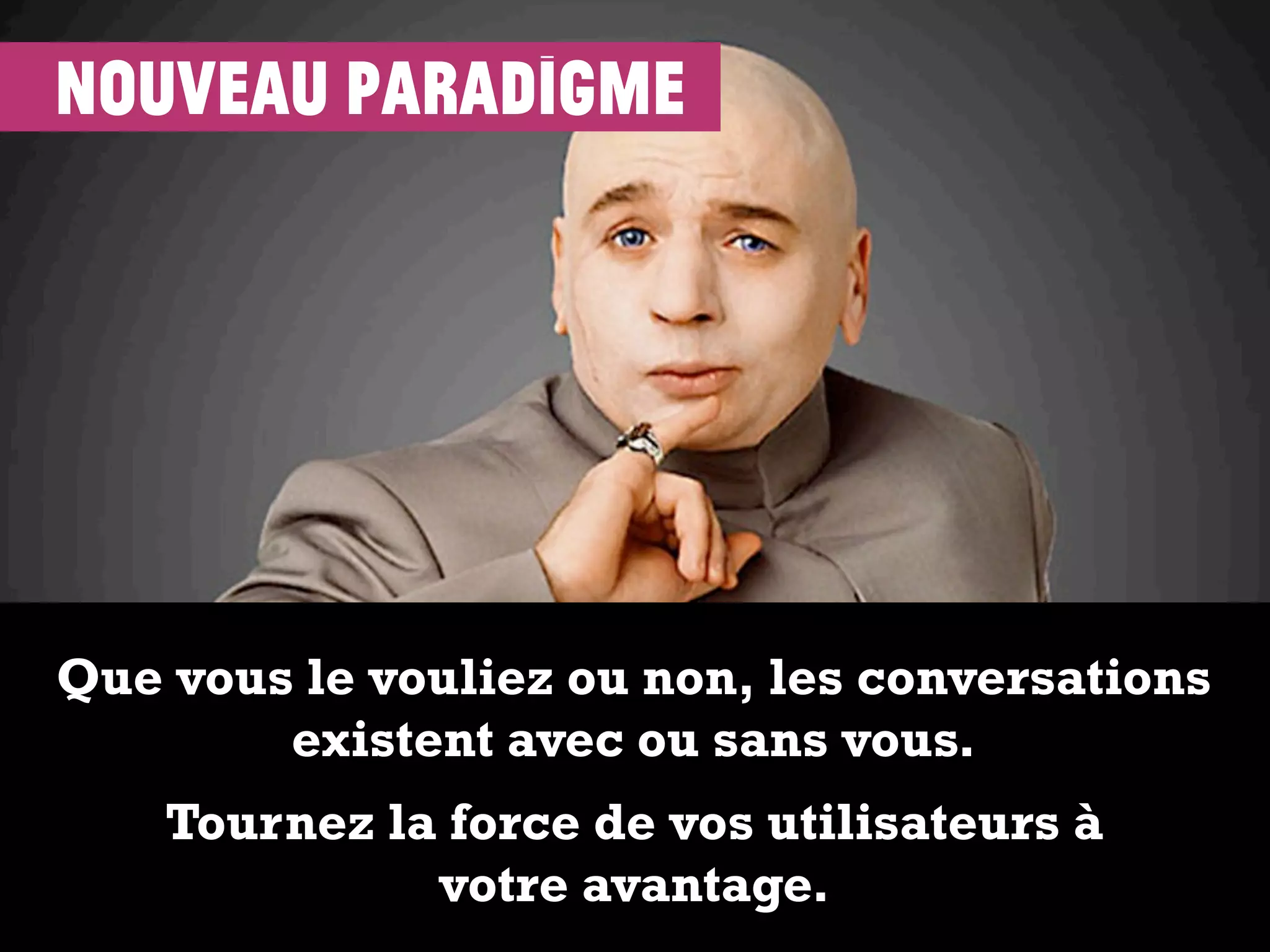 Que vous le vouliez ou non, les conversations
existent avec ou sans vous.
Tournez la force de vos utilisateurs à
votre avantage.
nouveau paradigme
 
