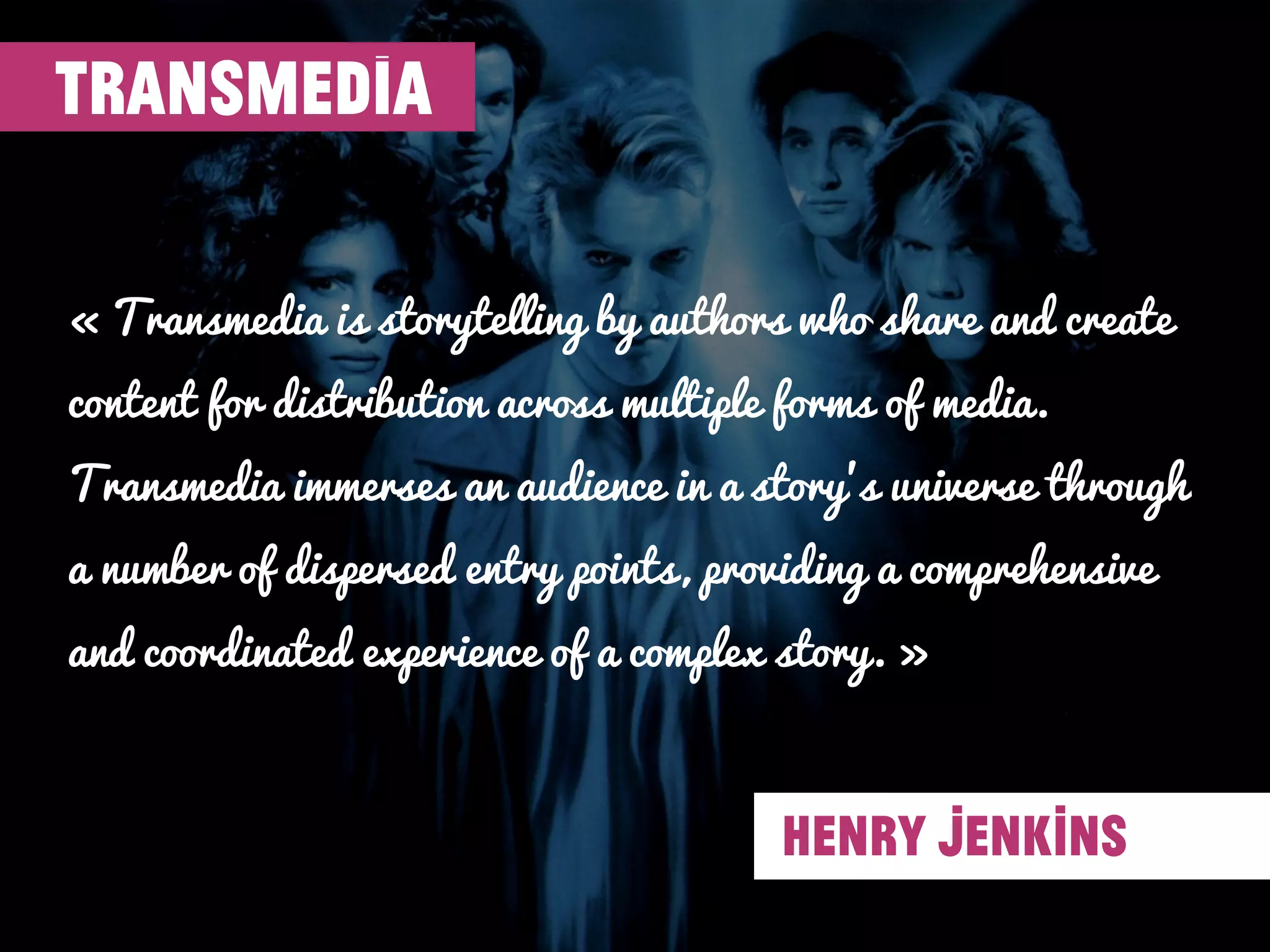 « Transmedia is storytelling by authors who share and create
content for distribution across multiple forms of media.
Transmedia immerses an audience in a story’s universe through
a number of dispersed entry points, providing a comprehensive
and coordinated experience of a complex story. »
TRANSMEDIA
HENRY JENKINS
 