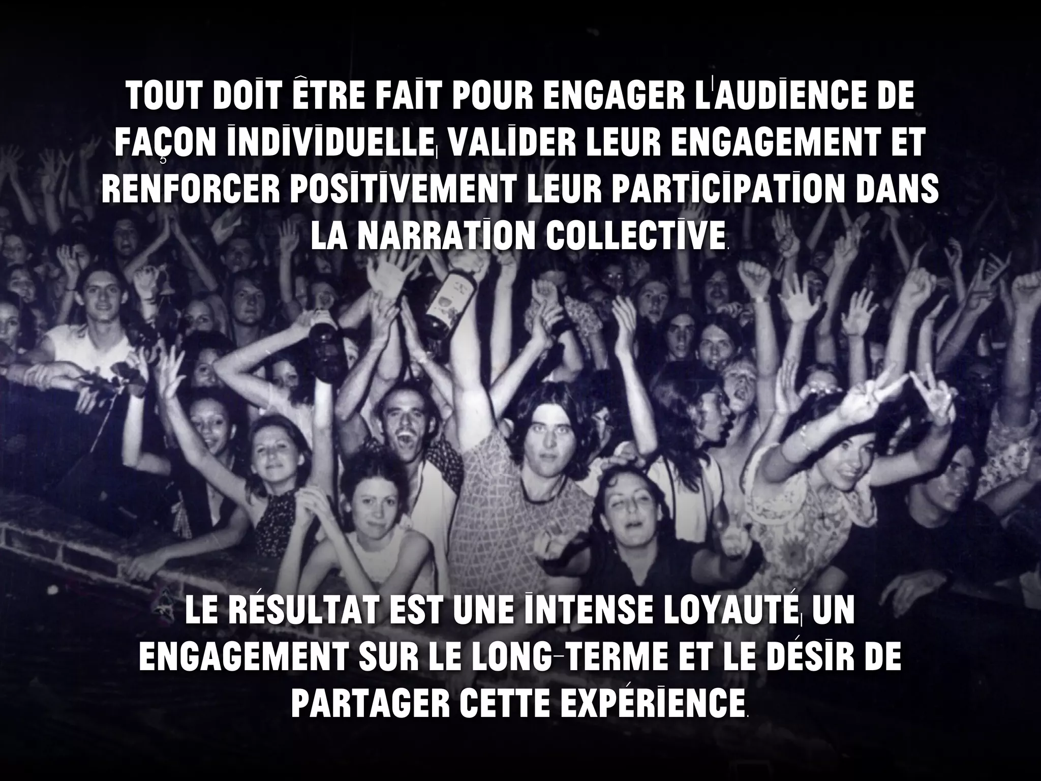 Tout doit être fait pour engager l’audience de
façon individuelle, valider leur engagement et
renforcer positivement leur participation dans
la narration collective.
Le résultat est une intense loyauté, un
engagement sur le long-terme et le désir de
partager cette expérience.
 