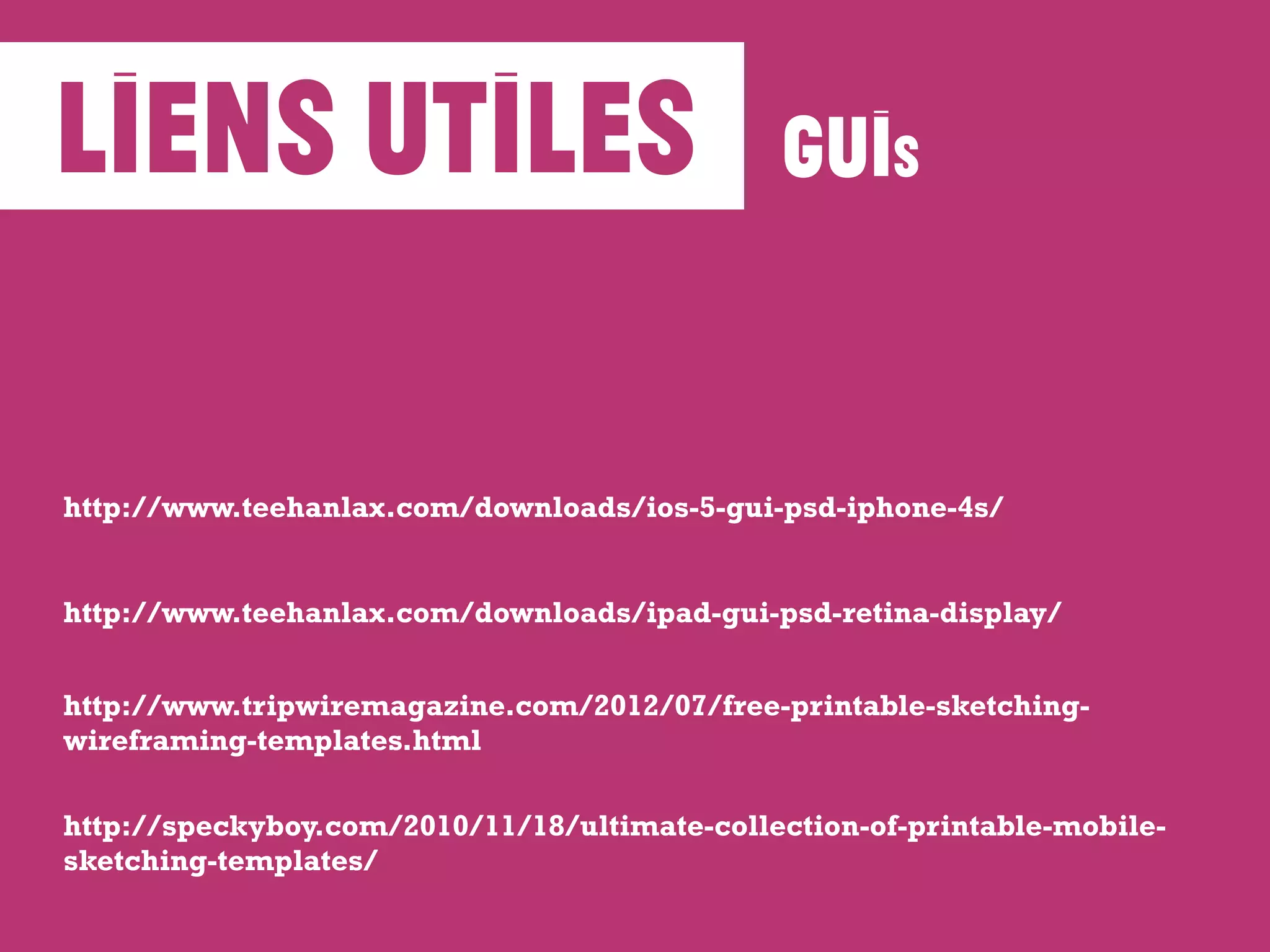 liens utiles
http://www.teehanlax.com/downloads/ipad-gui-psd-retina-display/
http://www.teehanlax.com/downloads/ios-5-gui-psd-iphone-4s/
GUIS
http://www.tripwiremagazine.com/2012/07/free-printable-sketching-
wireframing-templates.html
http://speckyboy.com/2010/11/18/ultimate-collection-of-printable-mobile-
sketching-templates/
 
