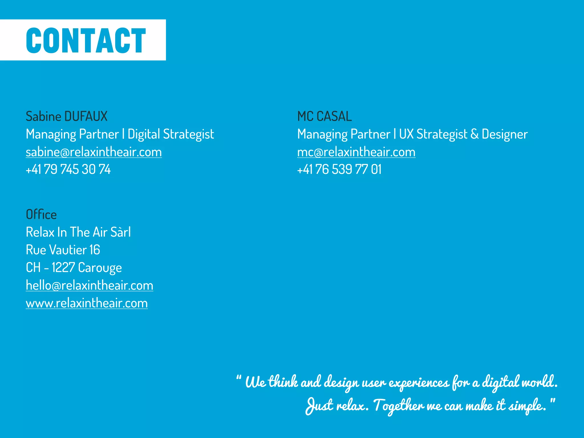 Sabine DUFAUX
Managing Partner | Digital Strategist
sabine@relaxintheair.com
+41 79 745 30 74
MC CASAL
Managing Partner | UX Strategist & Designer
mc@relaxintheair.com
+41 76 539 77 01
Ofﬁce
Relax In The Air Sàrl
Rue Vautier 16
CH - 1227 Carouge
hello@relaxintheair.com
www.relaxintheair.com
contact
“We think and design user experiences for a digital world.
Just relax. Together we can make it simple. ”
 