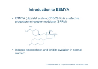 Introduction to ESMYA
• ESMYA (ulipristal acetate; CDB-2914) is a selective
progesterone receptor modulator (SPRM)
N
CH3
H3C OCH3
OCCH3
• Induces amenorrhoea and inhibits ovulation in normal
women1
O
OCCH3
O
1.Chabbert-Buffet et al. J Clin Endocrinol Metab 2007;92:3582–3589
 