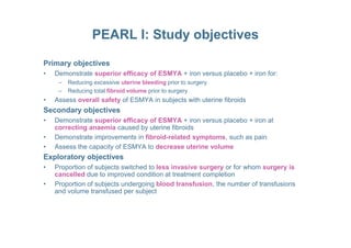 PEARL I: Study objectives
Primary objectives
• Demonstrate superior efficacy of ESMYA + iron versus placebo + iron for:
– Reducing excessive uterine bleeding prior to surgery
– Reducing total fibroid volume prior to surgery
• Assess overall safety of ESMYA in subjects with uterine fibroids
Secondary objectives
• Demonstrate superior efficacy of ESMYA + iron versus placebo + iron at
correcting anaemia caused by uterine fibroidscorrecting anaemia caused by uterine fibroids
• Demonstrate improvements in fibroid-related symptoms, such as pain
• Assess the capacity of ESMYA to decrease uterine volume
Exploratory objectives
• Proportion of subjects switched to less invasive surgery or for whom surgery is
cancelled due to improved condition at treatment completion
• Proportion of subjects undergoing blood transfusion, the number of transfusions
and volume transfused per subject
 