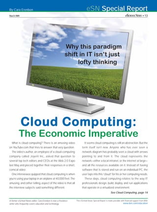 By Cara Erenben                                                            eSN Special Report
March 2009                                                                                                              eSCHOOL NEWS • 13




                                                          Why this paradigm
                                                          shift in IT isn’t just
                                                               lofty thinking




             Cloud Computing:
         The Economic Imperative
  What is cloud computing? There is an amusing video                     It seems cloud computing is still an abstraction. But the
on YouTube.com that tries to answer that very question.               term itself isn’t new. Anyone who has ever seen a
  The video’s author, an employee of a cloud-computing                network diagram has probably seen a cloud with arrows
company called Joyent Inc., asked that question to                    pointing to and from it. The cloud represents the
several top tech editors and CEOs at the Web 2.0 Expo                 network—either a local intranet, or the internet at large—
last May and pieced together their responses in a short,              and all the resources available on it. Instead of having
comical video.                                                        software that is stored and run on an individual PC, the
  One interviewee quipped that cloud computing is when                user taps into this “cloud” for his or her computing needs.
you’re using your laptop in an airplane at 40,000 feet. The              These days, cloud computing relates to the way IT
amusing, and rather telling, aspect of the video is that all          professionals design, build, deploy, and run applications
the interview subjects said something different.                      that operate in a virtualized environment.
                                                                                                       See Cloud Computing, page 14


A former eSchool News editor, Cara Erenben is now a freelance   This eSchool News Special Report is made possible with financial support from IBM.
writer who frequently covers education and technology.                                                               www.ibm.com/education
 