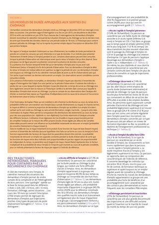 ENCADRÉ 2
LES MODÈLES DE DURÉE APPLIQUÉES AUX SORTIES DU
CHÔMAGE
L’échantillon constitué des demandeurs d’emploi entrés au chômage en décembre 2012 est interrogé à trois
dates successives. Une première vague d’interrogation a eu lieu en juin 2013, une deuxième en décembre
2013 et enfin une troisième en juin 2014. Pour chacune des 3 interrogations les demandeurs d’emplois
doivent reconstituer le calendrier mensuel de leur situation d’emploi ou de chômage sur les six derniers mois
de sorte que l’ensemble des données s’étend sur une période totale de 18 mois. Si l’historique peut contenir
plusieurs périodes de chômage c’est sur la reprise du premier emploi depuis l’inscription en décembre 2012
que portera l’analyse.
Par rapport à l’analyse standard s’intéressant au taux d’évènement, les modèles de durée permettent de
prendre en compte les censures qui sont inhérentes à ce type de données. Si un individu peut présenter
l’évènement d’intérêt (retour à l’emploi) pendant le suivi, certaines observations peuvent être censurées
lorsque la période d’observation est interrompue avant que le retour à l’emploi n’ait pu être observé. Deux
principaux cas de figure peuvent se présenter concernant la présence de données censurées :
1) La présence d’un horizon temporel limité fait qu’un demandeur d’emploi peut ne pas avoir subi
l’évènement (retour à l’emploi) à la fin de la période d’observation. Pour ces demandeurs d’emploi le délai
du retour à l’emploi est inobservable et est supérieur ou égal à la période de suivi. Les demandeurs d’emploi
sont toujours au chômage à la fin du calendrier mensuel (date de point ou de fin d’observation) sans que
l’on sache à quel moment ces derniers retrouveront un emploi. Ces observations seront considérées comme
censurées à droite.
2) En présence d’information incomplète, un demandeur d’emploi n’ayant pas répondu à l’ensemble des
vagues d’interrogation fait l’objet d’un suivi partiel sur la période d’observation. Il subsiste des individus «
perdus de vue » pour lesquels la reprise d’emploi n’a pas été observée. Le temps de survie au chômage sera
donc également censuré dans la mesure où l’historique s’arrête à la dernière date connue pour laquelle le
demandeur d’emploi était encore au chômage. La prise en compte de ces observations dans l’analyse afin
d’éviter un éventuel biais repose sur l’hypothèse d’indépendance entre la cause de la censure et l’occurrence
de l’évènement observé (retour à l’emploi).
C’est l’estimateur de Kaplan-Meier qui est mobilisé ici afin d’estimer la distribution au cours du temps de la
probabilité d’effectuer une transition vers l’emploi (taux cumulé d’évènements ou risque). En d’autres termes,
le risque se définit ici comme la proportion de demandeurs d’emploi qui accèdent à un emploi à la date t
sachant qu’ils sont restés au chômage ou sans activité (formation, congés, inactivité,…) jusqu’à cette date.
L’estimateur du Kaplan-Meier permet la comparaison des distributions des évènements au cours du temps
pour des sous-populations (ex : diplômés vs. non-diplômés). Il se limite néanmoins à l’analyse univariée
des différents facteurs. L’utilisation d’une régression de Cox (modèle à risques proportionnels) permet
de compléter l’analyse par la mesure des effets propres (toutes choses égales par ailleurs) des variables
observables pouvant exercer une influence sur la probabilité instantanée de retrouver un emploi (probabilité
de connaître l’évènement à chaque instant t).
Dans le modèle de Cox, le risque instantané est le produit d’une fonction de risque de base (hasard moyen)
commun à l’ensemble des individus (aucune hypothèse n’est faite sur sa forme au cours du temps) et d’une
fonction exponentielle des facteurs de risque dont les paramètres doivent être estimés. La probabilité
instantanée de retrouver un emploi est supposée constante pendant la durée d’observation de sorte que
les fonctions de risques entre deux individus sont proportionnelles et que leur rapport de proportionnalité
est indépendant du temps. Le paramètre exp b (rapport de risque, Hazard Ratio) représente donc le facteur
multiplicatif de la probabilité de retour l’emploi à n’importe quel moment au cours de la période considérée,
pour un individu présentant le facteur de risque par rapport à l’individu de référence.
6
DES TRAJECTOIRES
HÉTÉROGÈNES, MARQUÉES
POUR CERTAINES PAR LA
RÉCURRENCE DU CHÔMAGE
A côté des transitions vers l’emploi, le
calendrier mensuel des situations des
demandeurs d’emploi permet de rendre
compte de la complexité et de l’hétérogénéité
de leurs parcours. Une typologie3
opérée sur
la base du temps passé dans les différents
« états » (cdi, cdd  6 mois, cdd  6 mois,
formation, chômage, autres situations …) au
cours des 18 mois qui suivent l’inscription
à Pôle emploi permet de regrouper les
demandeurs d’emplois aux trajectoires
proches. Cinq types de parcours de poids
relativement homogène (cf. Tableau 4) se
distinguent :
- «Accès difficile à l’emploi » (27,3% de
l’échantillon). Ce parcours est caractérisé
par la durée passée au chômage la plus
longue, qui traduit une forte difficulté
d’accès à l’emploi. Ainsi, les demandeurs
d’emploi appartenant à ce groupe ont
passé en moyenne 89,5% de leur temps au
chômage sur l’ensemble des dix-huit mois
d’observation (cf. Tableau 5). Les demandeurs
d’emploi âgés de 50 ans ou plus ont, toutes
choses égales par ailleurs, une probabilité
importante d’appartenir à ce groupe (40,5%
contre 24,0% pour la référence constituée
des 30 à 39 ans). Les demandeurs d’emploi
non qualifiés inscrits suite à un licenciement
ont également plus de risque d’appartenir
à ce groupe. L’accompagnement renforcé y
est particulièrement mobilisé (cf.Encadré 3).
Ainsi, les demandeurs d’emploi sur ce type
d’accompagnement ont une probabilité de
34,4 % d’appartenir à ce premier groupe
contre 24,0% pour ceux qui sont en
accompagnement guidé (Cf. Tableau 6).
- «Accès rapide à l’emploi pérenne»
(17,4% de l’échantillon). Ce parcours se
caractérise par une faible durée de chômage
associée à un accès rapide (inférieur à 6
mois) à l’emploi en CDI. C’est dans ce groupe
que le temps passé en emploi pérenne (CDI)
est le plus long (soit 71,0 % du temps). Les
deux transitions les plus souvent observées
sont le passage du chômage à l’emploi en
CDI et le passage du chômage à la création
d’entreprise. Ce type de parcours s’applique
davantage aux demandeurs d’emploi «
cadre » ou « indépendant » (cf. Tableau 6).
De même, les plus diplômés et ceux dont le
passé professionnel se caractérise par une
certaine continuité dans l’emploi ont plus de
chance de connaître ce type de trajectoires
professionnelles.
- «Chômage récurrent » (14% de
l’échantillon). Ce parcours est caractérisé
par des aller-retours entre emplois de
courte durée (notamment intérimaires) et
période de chômage. Ce type de parcours
touche plus fortement les moins de 30 ans
qui connaissent en début de vie active des
difficultés à accéder à des emplois durables.
Ainsi, les personnes ayant auparavant cumulé
périodes d’activité et de chômage ont une
probabilité légèrement supérieure à se trouver
dans ce groupe (24,4 % contre 21,0 % pour
ceux qui ont connu une certaine régularité
dans l’emploi avant leur inscription). Les
demandeurs d’emploi concernés par ce type
de parcours ont par ailleurs un niveau de
formation équivalent au Bac ou possède un
diplôme de l’enseignement professionnel ou
technique (cf. Tableau 6).
- «Accès à l’emploi durable hors CDI» 	
(16,3 % de l’échantillon). Si ce type de
parcours se caractérise par un accès
durable à l’emploi, les reclassements se font
moins rapidement que dans le parcours
« accès rapide à l’emploi pérenne ». La
durée moyenne d’accès à l’emploi y est
légèrement supérieure à six mois. Ce parcours
se rapproche dans sa composition des
caractéristiques de l’individu de référence,
Il concerne davantage les individus qui
ont entre 30 et 39 ans, inscrits pour une
fin de contrat, de formation technique ou
supérieure et ayant toujours eu un emploi
régulier avant de connaître le chômage.
Proche du marché du travail, les demandeurs
d’emploi appartenant à ce groupe ont une
probabilité plus forte de bénéficier d’un
accompagnement suivi caractérisé par
des contacts plus dématérialisés et moins
fréquents avec les conseillers Pôle emploi.
- «Chômage persistant et inactivité» 	
(25% de l’échantillon). Ce parcours se
caractérise par une plus grande discontinuité
des trajectoires et une difficulté certaine
quant à l’insertion sur le marché du travail
(la moitié du temps de suivi est passée
2- Les trajectoires sont analysées via la probabilité instantanée de retour à l’emploi au cours de la période de 18 mois qui suit l’inscription.
 